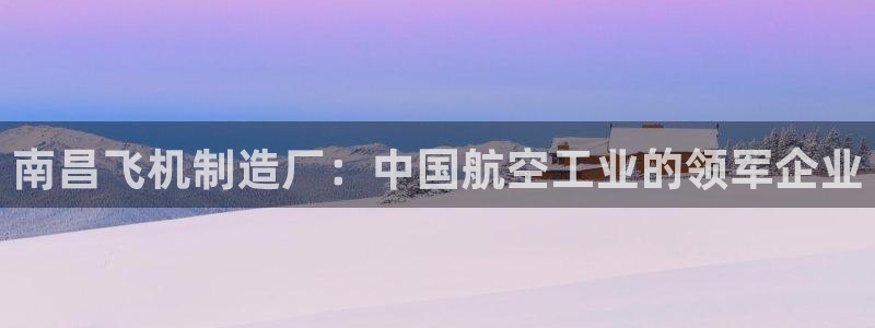 彩神viii下载安卓：南昌飞机制造厂：中国航空工业的领军企业