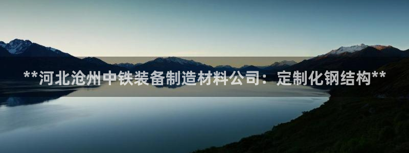 彩神8app官方下载：**河北沧州中铁装备制造材料公司：定制化钢结构**