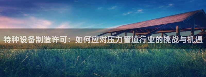 彩神大发cp：特种设备制造许可：如何应对压力管道行业的挑战与机遇