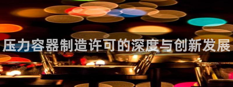彩神旗下有哪些平台：压力容器制造许可的深度与创新发展