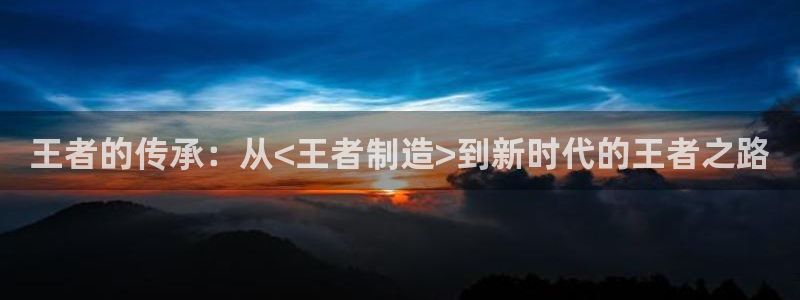 彩神是正规平台吗安全吗：王者的传承：从<王者制造>到新时代的王者之路