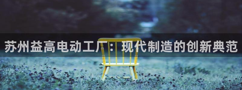 新版彩神v8登录：苏州益高电动工厂：现代制造的创新典范