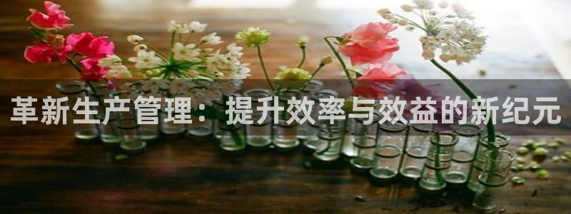 彩神8是正规平台吗安全吗：革新生产管理：提升效率与效益的新纪元
