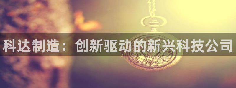 彩神的邀请码是多少：科达制造：创新驱动的新兴科技公司